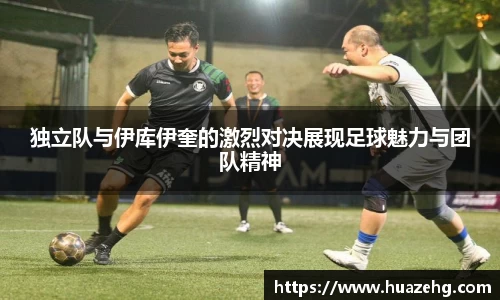 独立队与伊库伊奎的激烈对决展现足球魅力与团队精神